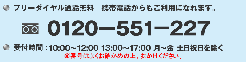 フリーダイヤル通話無料 携帯電話からもご利用になれます。 0120-551-227※受付時間：10:00～17:00 月曜～金曜(土日祝日は除く)番号はよくお確かめの上、おかけください。